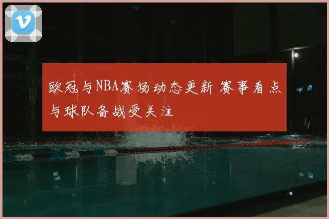 欧冠与NBA赛场动态更新 赛事看点与球队备战受关注