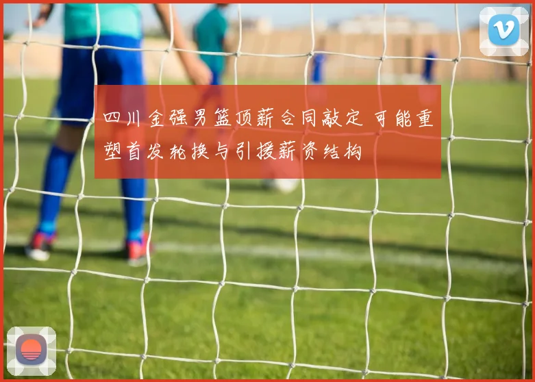四川金强男篮顶薪合同敲定 可能重塑首发轮换与引援薪资结构