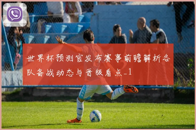 世界杯预测官发布赛事前瞻解析各队备战动态与晋级看点_1