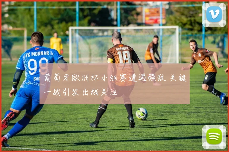 葡萄牙欧洲杯小组赛遭遇强敌 关键一战引发出线关注