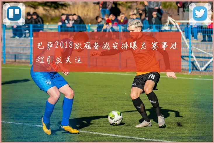 巴萨2018欧冠备战安排曝光 赛事进程引发关注