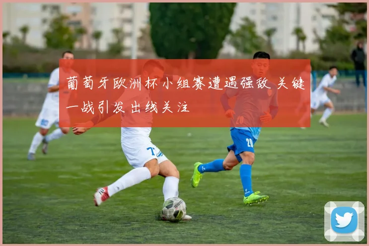 葡萄牙欧洲杯小组赛遭遇强敌 关键一战引发出线关注