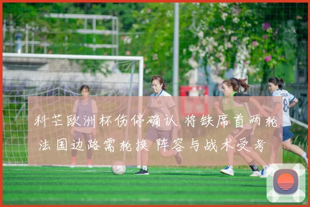 科芒欧洲杯伤停确认 将缺席首两轮 法国边路需轮换 阵容与战术受考验